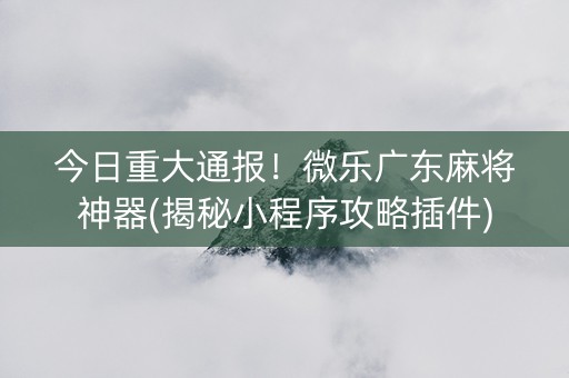 今日重大通报！微乐广东麻将神器(揭秘小程序攻略插件)