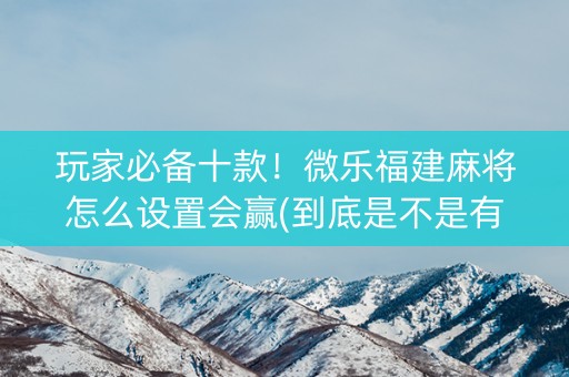 玩家必备十款！微乐福建麻将怎么设置会赢(到底是不是有挂)