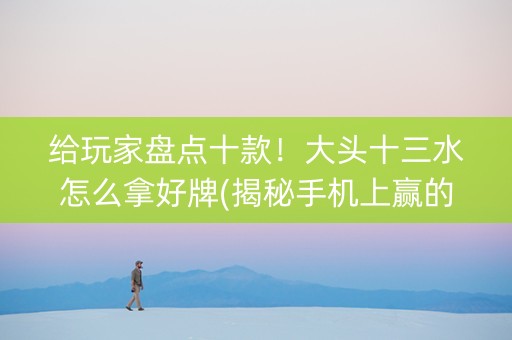 给玩家盘点十款！大头十三水怎么拿好牌(揭秘手机上赢的诀窍)