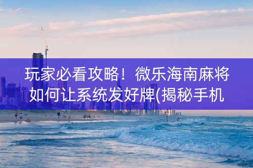 玩家必看攻略！微乐海南麻将如何让系统发好牌(揭秘手机上助赢软件)