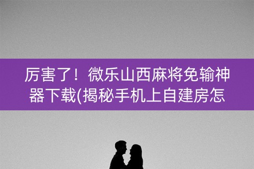 厉害了！微乐山西麻将免输神器下载(揭秘手机上自建房怎么赢)