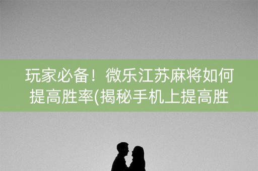 玩家必备！微乐江苏麻将如何提高胜率(揭秘手机上提高胜率)