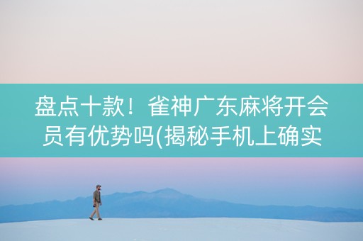 盘点十款！雀神广东麻将开会员有优势吗(揭秘手机上确实有猫腻)