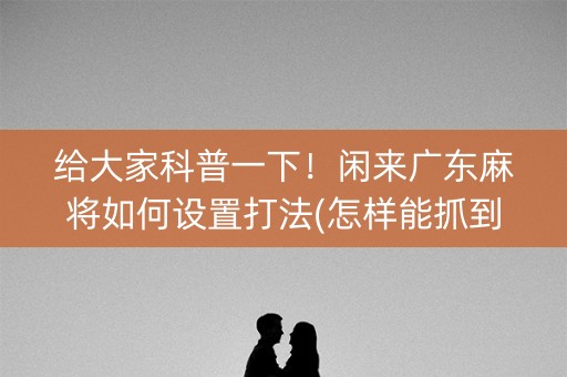 给大家科普一下！闲来广东麻将如何设置打法(怎样能抓到好牌)
