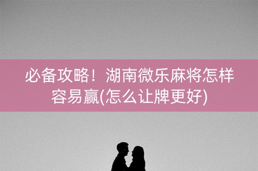 必备攻略！湖南微乐麻将怎样容易赢(怎么让牌更好)