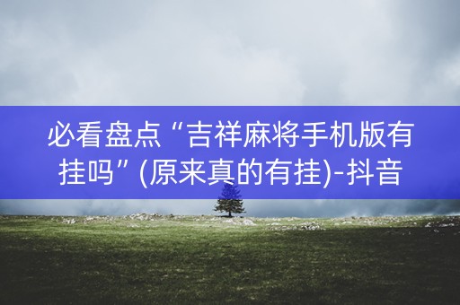 必看盘点“吉祥麻将手机版有挂吗”(原来真的有挂)-抖音