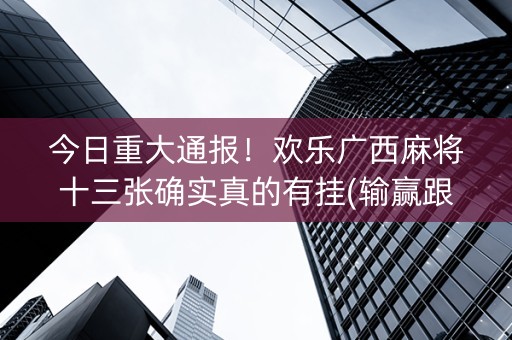 今日重大通报！欢乐广西麻将十三张确实真的有挂(输赢跟系统有关系吗)