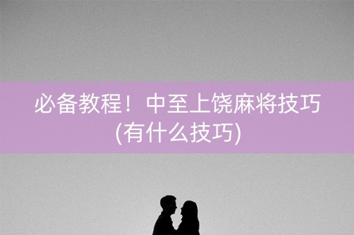 必备教程！中至上饶麻将技巧(有什么技巧)