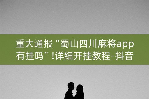 重大通报“蜀山四川麻将app有挂吗”!详细开挂教程-抖音