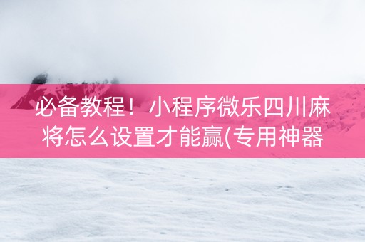 必备教程！小程序微乐四川麻将怎么设置才能赢(专用神器胡牌技巧)