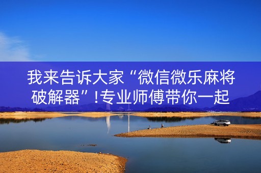 我来告诉大家“微信微乐麻将破解器”!专业师傅带你一起了解（详细教程）-抖音