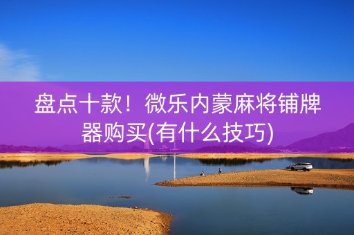 盘点十款！微乐内蒙麻将铺牌器购买(有什么技巧)