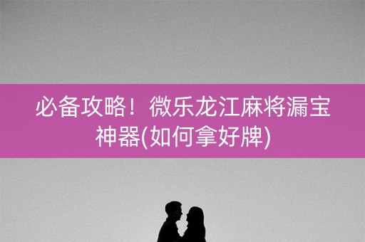 必备攻略！微乐龙江麻将漏宝神器(如何拿好牌)