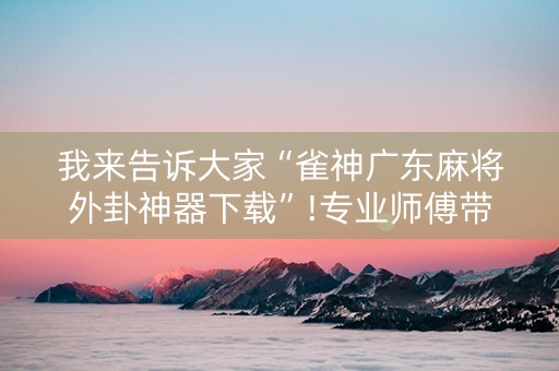 我来告诉大家“雀神广东麻将外卦神器下载”!专业师傅带你一起了解（详细教程）-抖音