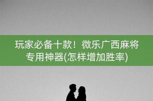 玩家必备十款！微乐广西麻将专用神器(怎样增加胜率)