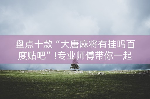 盘点十款“大唐麻将有挂吗百度贴吧”!专业师傅带你一起了解（详细教程）-抖音