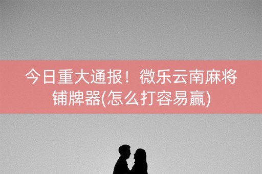 今日重大通报！微乐云南麻将铺牌器(怎么打容易赢)