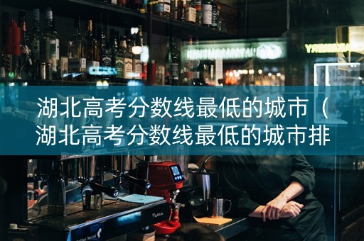 湖北高考分数线最低的城市（湖北高考分数线最低的城市排名）