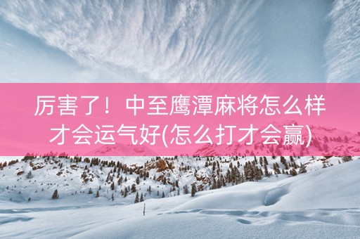 厉害了！中至鹰潭麻将怎么样才会运气好(怎么打才会赢)