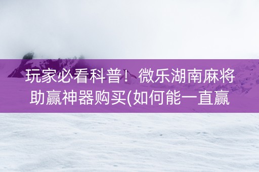 玩家必看科普！微乐湖南麻将助赢神器购买(如何能一直赢)
