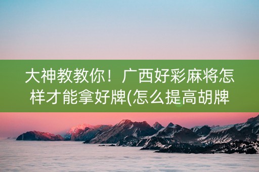 大神教教你！广西好彩麻将怎样才能拿好牌(怎么提高胡牌率)