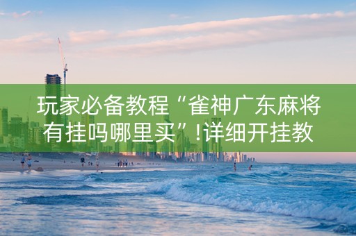 玩家必备教程“雀神广东麻将有挂吗哪里买”!详细开挂教程-抖音