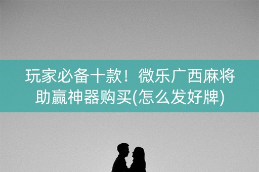 玩家必备十款！微乐广西麻将助赢神器购买(怎么发好牌)
