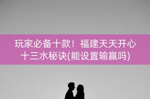 玩家必备十款！福建天天开心十三水秘诀(能设置输赢吗)