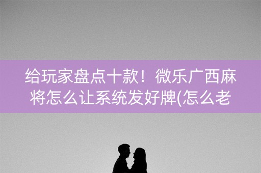 给玩家盘点十款！微乐广西麻将怎么让系统发好牌(怎么老输必备神器)