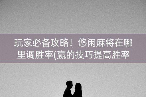玩家必备攻略！悠闲麻将在哪里调胜率(赢的技巧提高胜率)