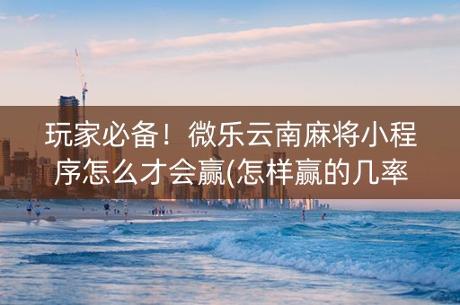 玩家必备！微乐云南麻将小程序怎么才会赢(怎样赢的几率大)