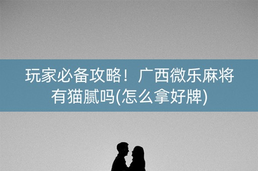 玩家必备攻略！广西微乐麻将有猫腻吗(怎么拿好牌)