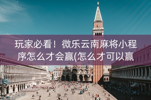 玩家必看！微乐云南麻将小程序怎么才会赢(怎么才可以赢)