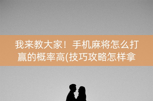 我来教大家！手机麻将怎么打赢的概率高(技巧攻略怎样拿好牌)