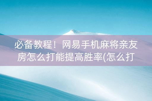 必备教程！网易手机麻将亲友房怎么打能提高胜率(怎么打才会赢)