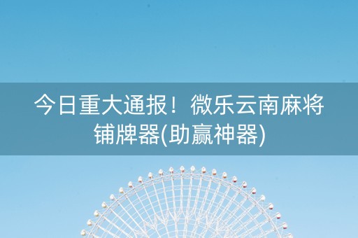 今日重大通报！微乐云南麻将铺牌器(助赢神器)
