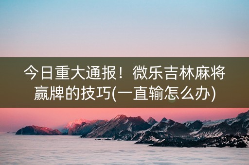 今日重大通报！微乐吉林麻将赢牌的技巧(一直输怎么办)