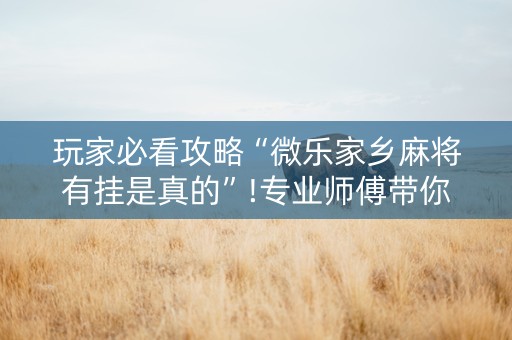 玩家必看攻略“微乐家乡麻将有挂是真的”!专业师傅带你一起了解（详细教程）-抖音