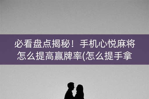 必看盘点揭秘！手机心悦麻将怎么提高赢牌率(怎么提手拿好牌)