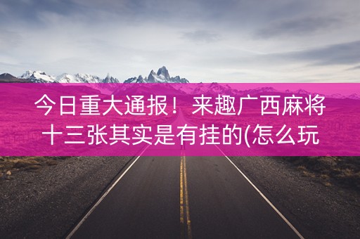 今日重大通报！来趣广西麻将十三张其实是有挂的(怎么玩才能赢)