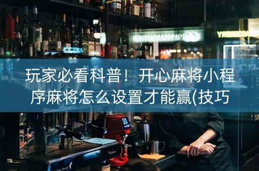 玩家必看科普！开心麻将小程序麻将怎么设置才能赢(技巧攻略怎样拿好牌)