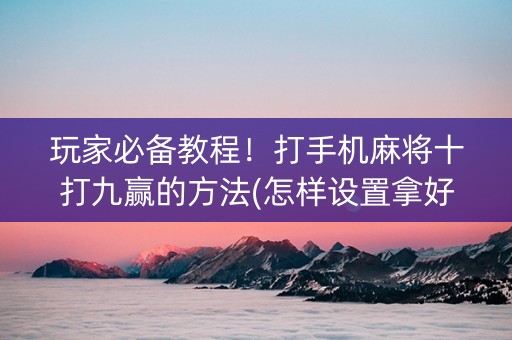 玩家必备教程！打手机麻将十打九赢的方法(怎样设置拿好牌)