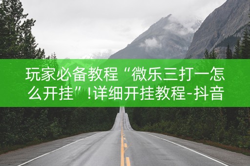 玩家必备教程“微乐三打一怎么开挂”!详细开挂教程-抖音