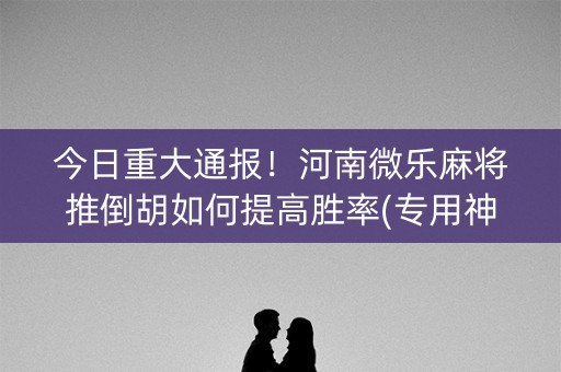 今日重大通报！河南微乐麻将推倒胡如何提高胜率(专用神器胡牌技巧)