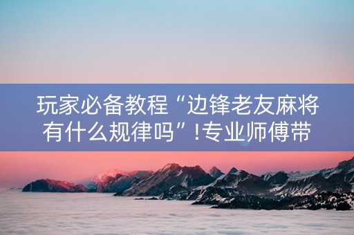 玩家必备教程“边锋老友麻将有什么规律吗”!专业师傅带你一起了解（详细教程）-抖音