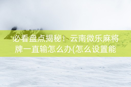 必看盘点揭秘！云南微乐麻将牌一直输怎么办(怎么设置能有好牌)