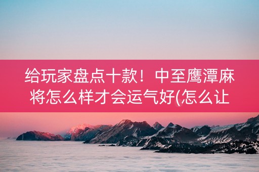 给玩家盘点十款！中至鹰潭麻将怎么样才会运气好(怎么让系统给你发好牌)