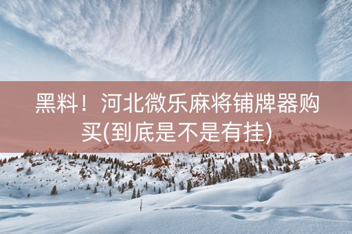 黑料！河北微乐麻将铺牌器购买(到底是不是有挂)