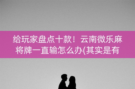 给玩家盘点十款！云南微乐麻将牌一直输怎么办(其实是有挂确实有挂)