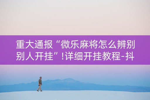 重大通报“微乐麻将怎么辨别别人开挂”!详细开挂教程-抖音
